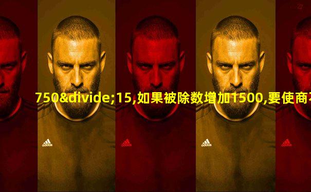 750÷15,如果被除数增加1500,要使商不变,除数需增加