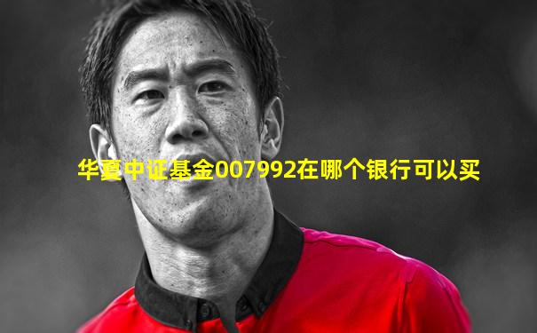 华夏中证基金007992在哪个银行可以买