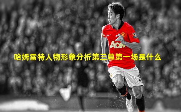 哈姆雷特人物形象分析第三幕第一场是什么