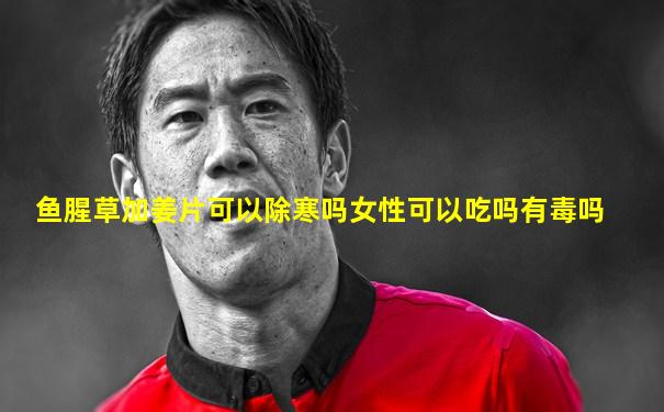 鱼腥草加姜片可以除寒吗女性可以吃吗有毒吗