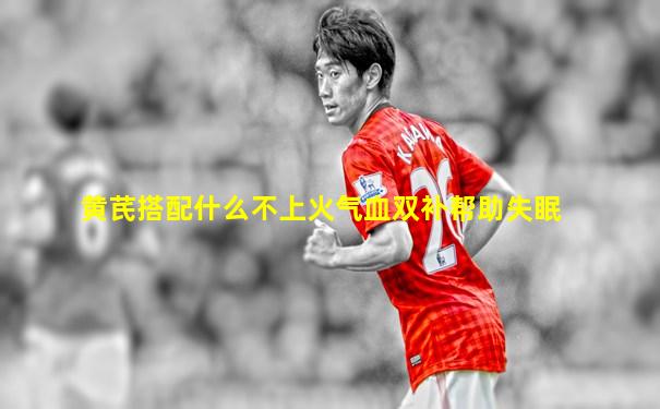 黄芪搭配什么不上火气血双补帮助失眠